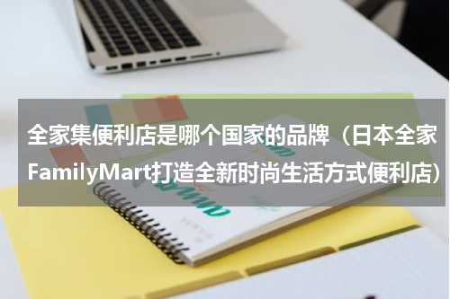 全家集便利店是哪个国家的品牌（日本全家FamilyMart打造全新时尚生活方式便利店）