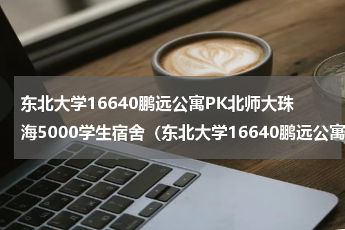 东北大学16640鹏远公寓PK北师大珠海5000学生宿舍（东北大学16640鹏远公寓PK北师大珠海5000学生宿舍）