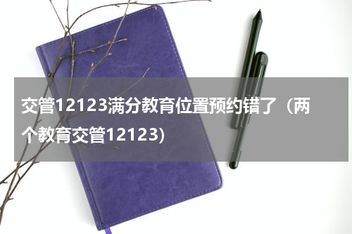 交管12123满分教育位置预约错了（两个教育交管12123）