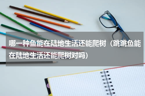 哪一种鱼能在陆地生活还能爬树（跳跳鱼能在陆地生活还能爬树对吗）
