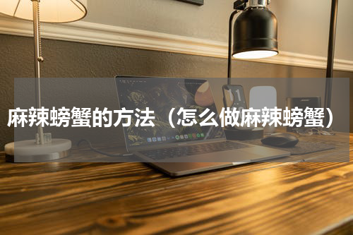 麻辣螃蟹的方法（怎么做麻辣螃蟹）