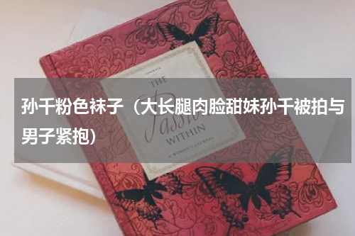 孙千粉色袜子（大长腿肉脸甜妹孙千被拍与男子紧抱）