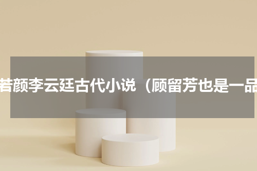 萧若颜李云廷古代小说（顾留芳也是一品）