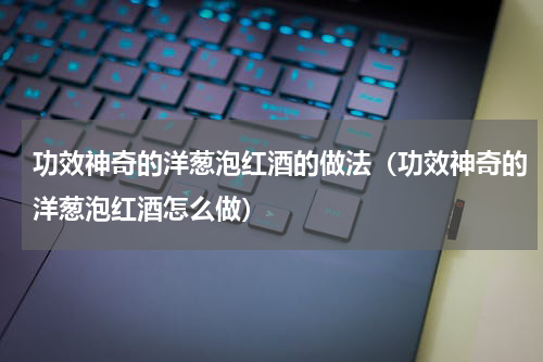 功效神奇的洋葱泡红酒的做法（功效神奇的洋葱泡红酒怎么做）