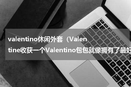 valentino休闲外套（Valentine收获一个Valentino包包就像拥有了最好的爱情）
