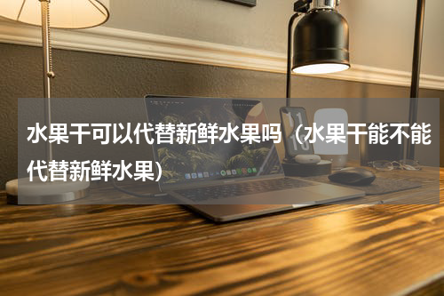 水果干可以代替新鲜水果吗（水果干能不能代替新鲜水果）