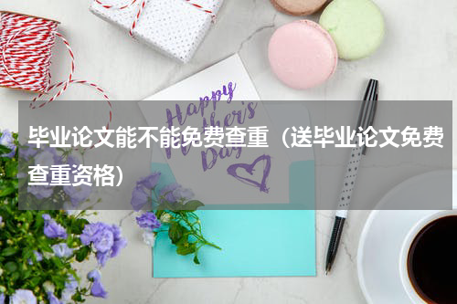毕业论文能不能免费查重（送毕业论文免费查重资格）
