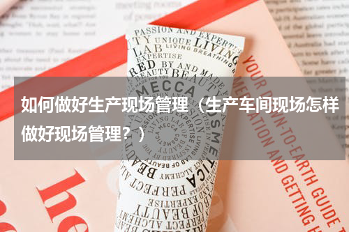 如何做好生产现场管理（生产车间现场怎样做好现场管理？）