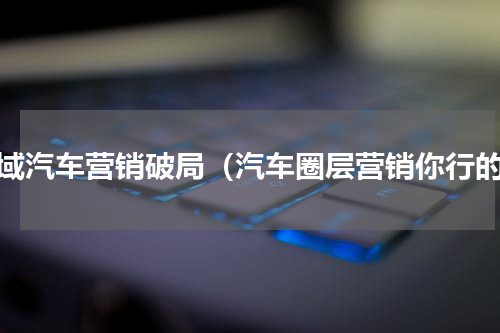 全域汽车营销破局（汽车圈层营销你行的）