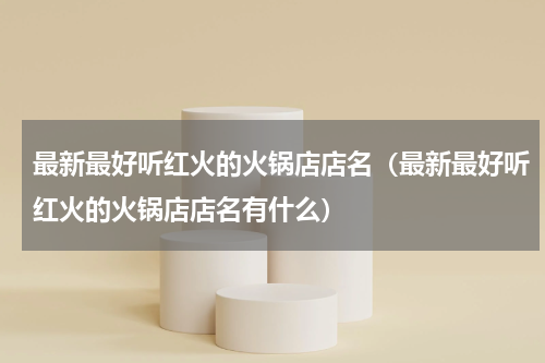 最新最好听红火的火锅店店名（最新最好听红火的火锅店店名有什么）