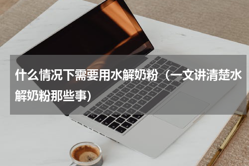 什么情况下需要用水解奶粉（一文讲清楚水解奶粉那些事）