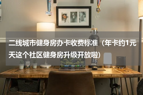 二线城市健身房办卡收费标准（年卡约1元天这个社区健身房升级开放啦）