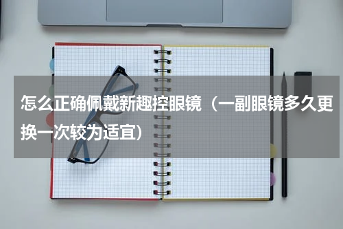怎么正确佩戴新趣控眼镜（一副眼镜多久更换一次较为适宜）