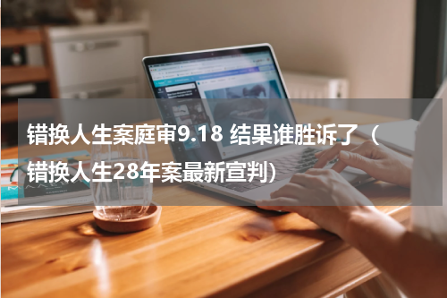 错换人生案庭审9.18 结果谁胜诉了（错换人生28年案最新宣判）