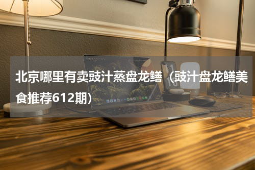 北京哪里有卖豉汁蒸盘龙鳝（豉汁盘龙鳝美食推荐612期）