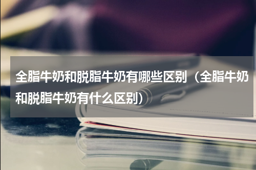 全脂牛奶和脱脂牛奶有哪些区别（全脂牛奶和脱脂牛奶有什么区别）