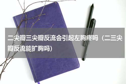 二尖瓣三尖瓣反流会引起左胸疼吗（二三尖瓣反流能扩胸吗）