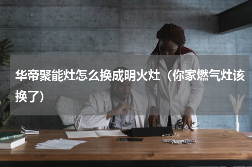 华帝聚能灶怎么换成明火灶（你家燃气灶该换了）