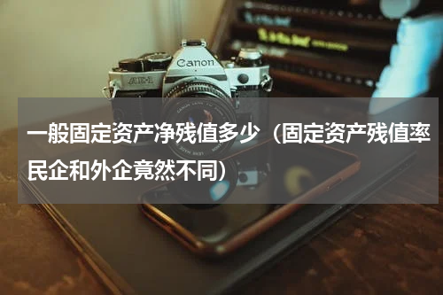 一般固定资产净残值多少（固定资产残值率民企和外企竟然不同）