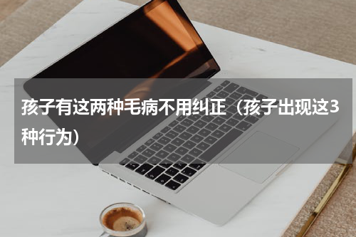 孩子有这两种毛病不用纠正（孩子出现这3种行为）