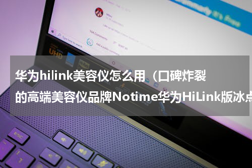 华为hilink美容仪怎么用（口碑炸裂的高端美容仪品牌Notime华为HiLink版冰点无痛脱毛初体验）