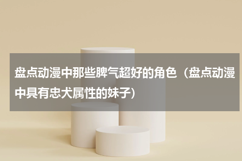 盘点动漫中那些脾气超好的角色（盘点动漫中具有忠犬属性的妹子）