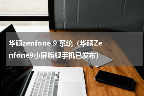 华硕zenfone 9 系统（华硕Zenfone9小屏旗舰手机已发布）