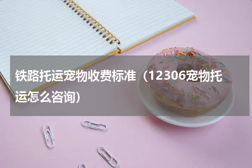 铁路托运宠物收费标准（12306宠物托运怎么咨询）