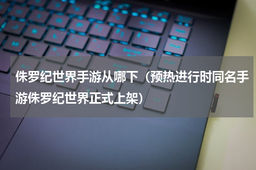 侏罗纪世界手游从哪下（预热进行时同名手游侏罗纪世界正式上架）
