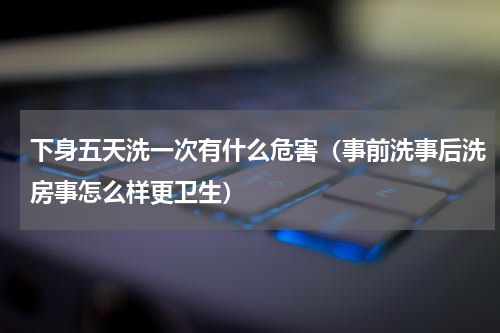 下身五天洗一次有什么危害（事前洗事后洗房事怎么样更卫生）