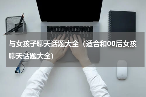 与女孩子聊天话题大全（适合和00后女孩聊天话题大全）