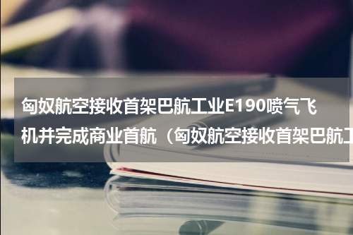 匈奴航空接收首架巴航工业E190喷气飞机并完成商业首航（匈奴航空接收首架巴航工业E190喷气飞机并完成商业首航）