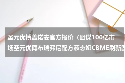 圣元优博盖诺安官方报价（图谋100亿市场圣元优博布瑞弗尼配方液态奶CBME刷新国内喂养观）