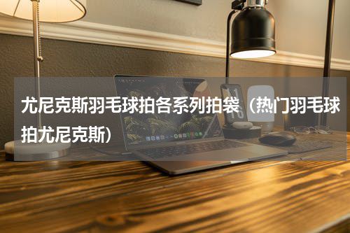 尤尼克斯羽毛球拍各系列拍袋（热门羽毛球拍尤尼克斯）