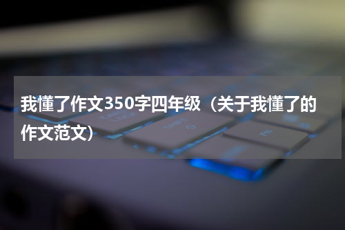 我懂了作文350字四年级（关于我懂了的作文范文）