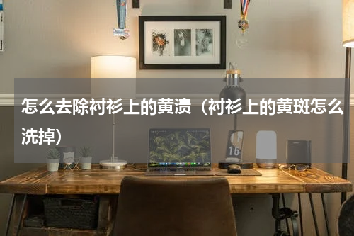 怎么去除衬衫上的黄渍（衬衫上的黄斑怎么洗掉）