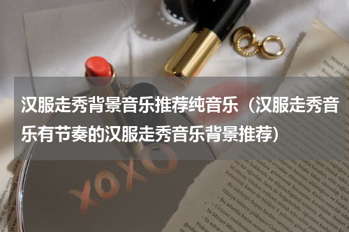 汉服走秀背景音乐推荐纯音乐（汉服走秀音乐有节奏的汉服走秀音乐背景推荐）