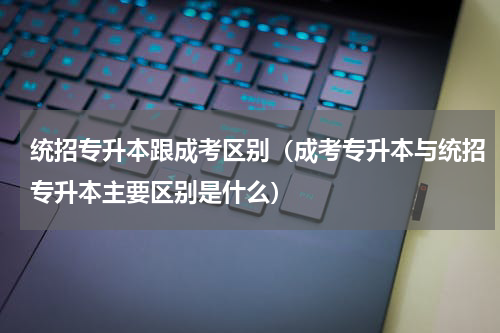 统招专升本跟成考区别（成考专升本与统招专升本主要区别是什么）