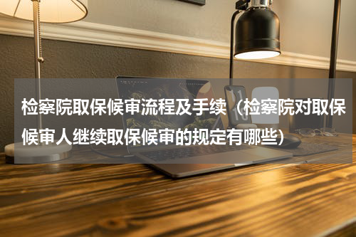 检察院取保候审流程及手续（检察院对取保候审人继续取保候审的规定有哪些）