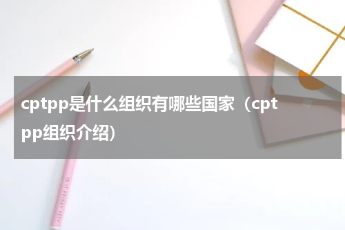 cptpp是什么组织有哪些国家（cptpp组织介绍）