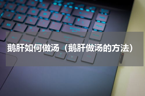 鹅肝如何做汤（鹅肝做汤的方法）