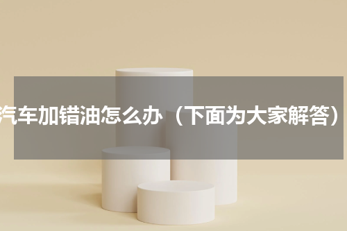 汽车加错油怎么办（下面为大家解答）