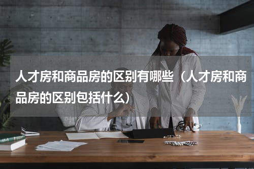 人才房和商品房的区别有哪些（人才房和商品房的区别包括什么）