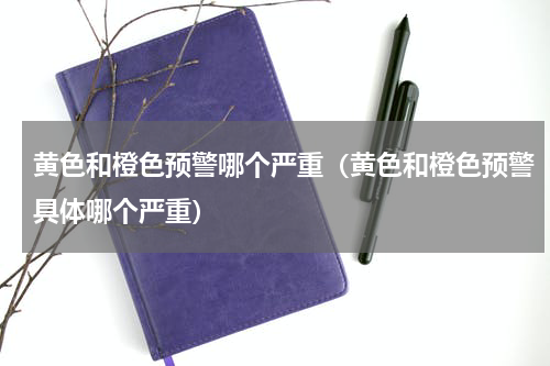 黄色和橙色预警哪个严重（黄色和橙色预警具体哪个严重）