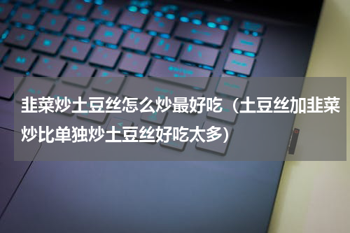 韭菜炒土豆丝怎么炒最好吃（土豆丝加韭菜炒比单独炒土豆丝好吃太多）