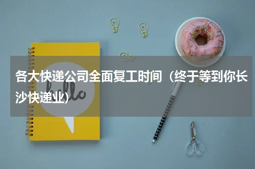 各大快递公司全面复工时间（终于等到你长沙快递业）