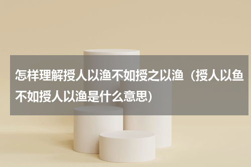 怎样理解授人以渔不如授之以渔（授人以鱼不如授人以渔是什么意思）