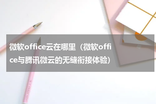 微软office云在哪里（微软office与腾讯微云的无缝衔接体验）