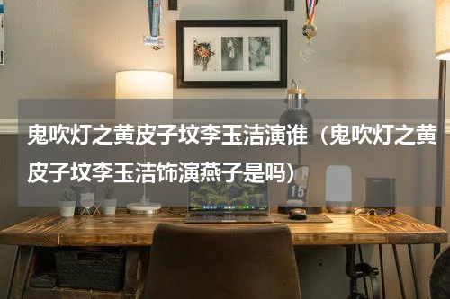 鬼吹灯之黄皮子坟李玉洁演谁（鬼吹灯之黄皮子坟李玉洁饰演燕子是吗）