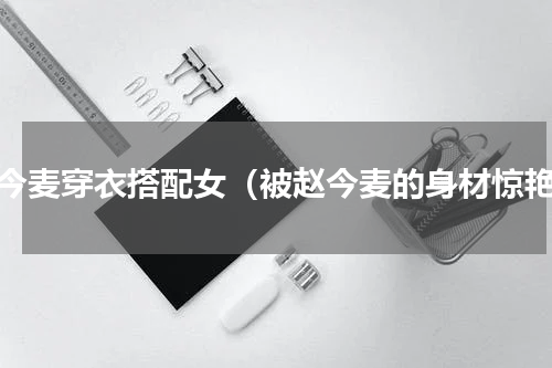 赵今麦穿衣搭配女（被赵今麦的身材惊艳）